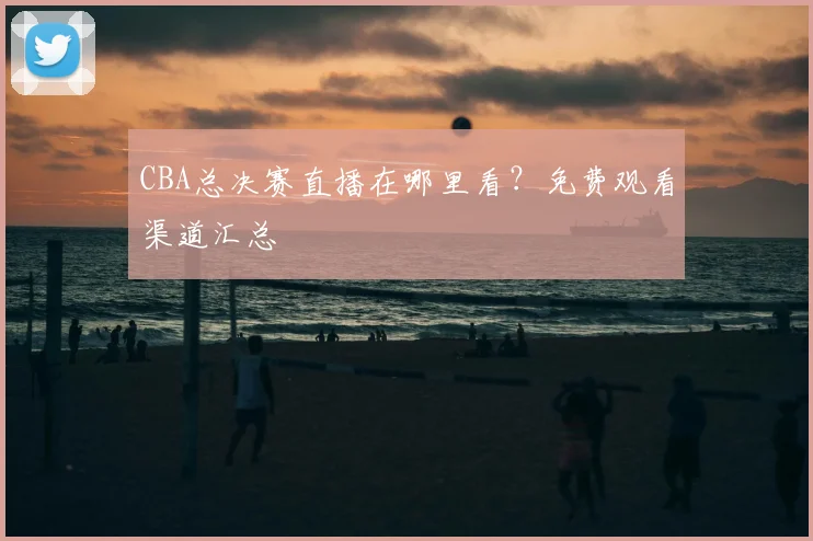 CBA总决赛直播在哪里看？免费观看渠道汇总